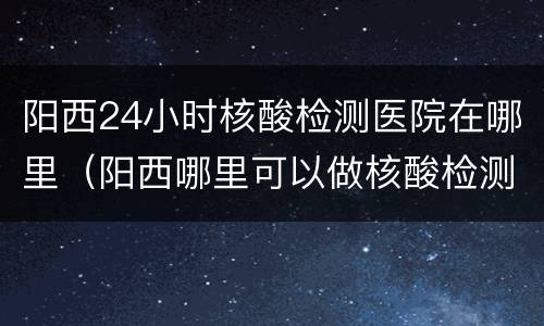 阳西24小时核酸检测医院在哪里（阳西哪里可以做核酸检测）