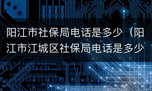 阳江市社保局电话是多少（阳江市江城区社保局电话是多少）