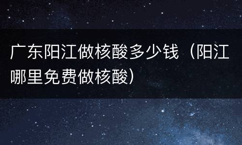 广东阳江做核酸多少钱（阳江哪里免费做核酸）