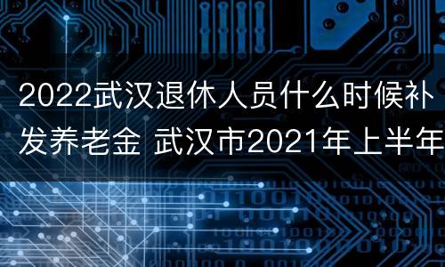 2022武汉退休人员什么时候补发养老金 武汉市2021年上半年退休人员补发何时完成