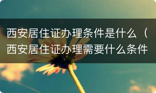 西安居住证办理条件是什么（西安居住证办理需要什么条件）