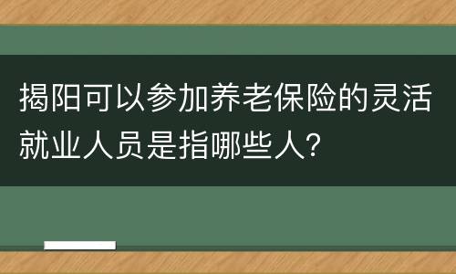揭阳可以参加养老保险的灵活就业人员是指哪些人？