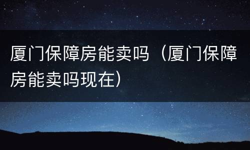 厦门保障房能卖吗（厦门保障房能卖吗现在）
