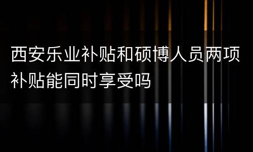 西安乐业补贴和硕博人员两项补贴能同时享受吗