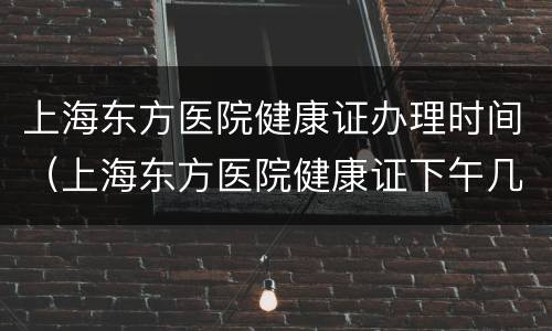 上海东方医院健康证办理时间（上海东方医院健康证下午几点办理?）
