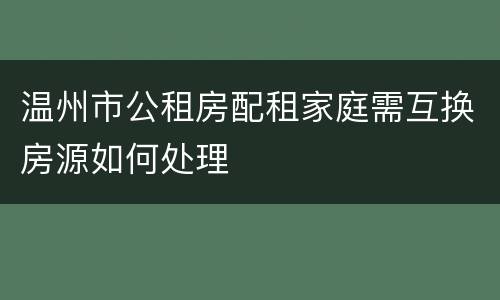 温州市公租房配租家庭需互换房源如何处理