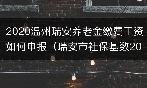 2020温州瑞安养老金缴费工资如何申报（瑞安市社保基数2020）