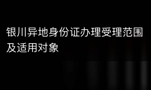 银川异地身份证办理受理范围及适用对象