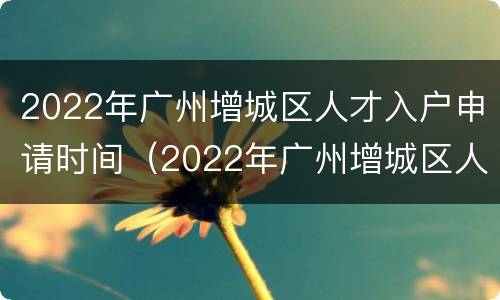 2022年广州增城区人才入户申请时间（2022年广州增城区人才入户申请时间及条件）