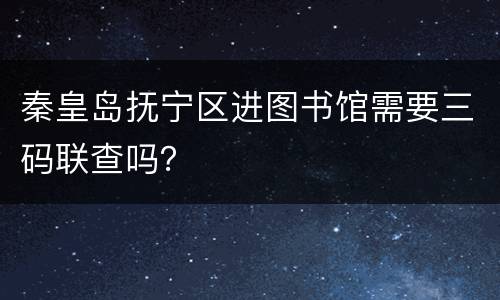 秦皇岛抚宁区进图书馆需要三码联查吗？