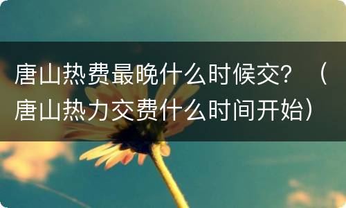唐山热费最晚什么时候交？（唐山热力交费什么时间开始）