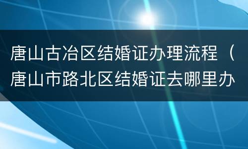 唐山古冶区结婚证办理流程（唐山市路北区结婚证去哪里办理）