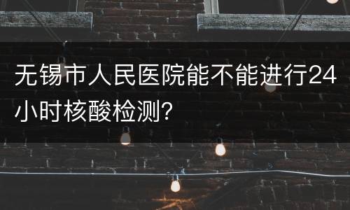 无锡市人民医院能不能进行24小时核酸检测？