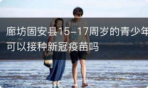 廊坊固安县15-17周岁的青少年可以接种新冠疫苗吗