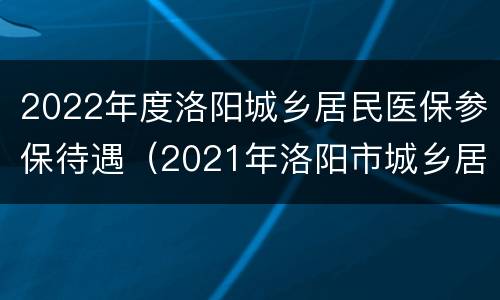 2022年度洛阳城乡居民医保参保待遇（2021年洛阳市城乡居民医保政策）