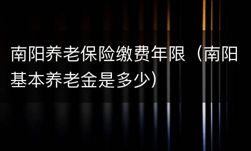 南阳养老保险缴费年限（南阳基本养老金是多少）