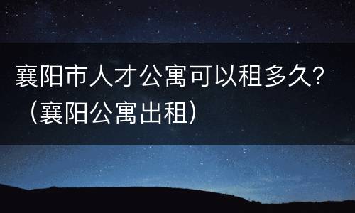 襄阳市人才公寓可以租多久？（襄阳公寓出租）