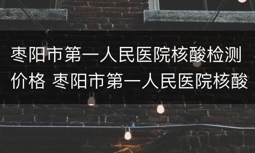 枣阳市第一人民医院核酸检测价格 枣阳市第一人民医院核酸检测价格是多少