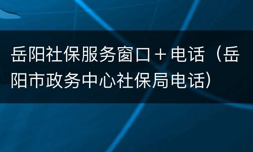 岳阳社保服务窗口＋电话（岳阳市政务中心社保局电话）