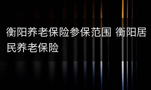 衡阳养老保险参保范围 衡阳居民养老保险