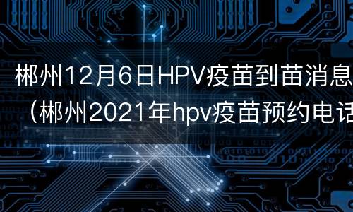 郴州12月6日HPV疫苗到苗消息（郴州2021年hpv疫苗预约电话）