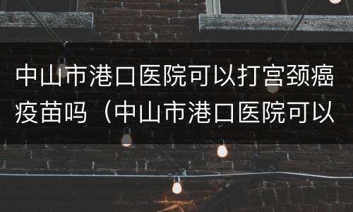 中山市港口医院可以打宫颈癌疫苗吗（中山市港口医院可以打宫颈癌疫苗吗要预约吗）