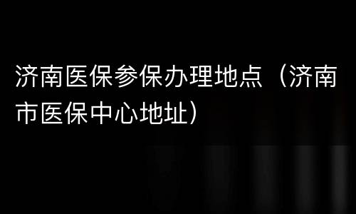 济南医保参保办理地点（济南市医保中心地址）