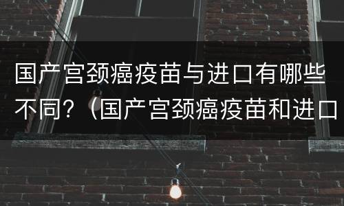 国产宫颈癌疫苗与进口有哪些不同?（国产宫颈癌疫苗和进口疫苗有什么区别图片）