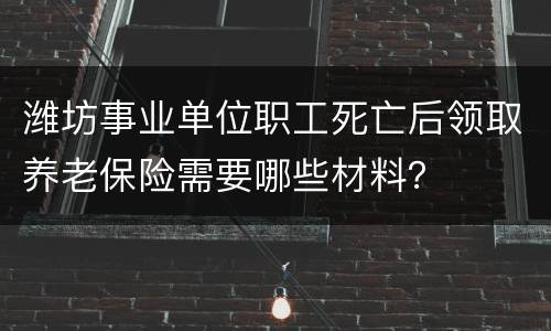 潍坊事业单位职工死亡后领取养老保险需要哪些材料？