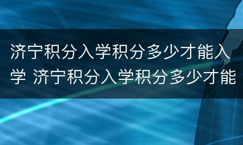 济宁积分入学积分多少才能入学 济宁积分入学积分多少才能入学考试