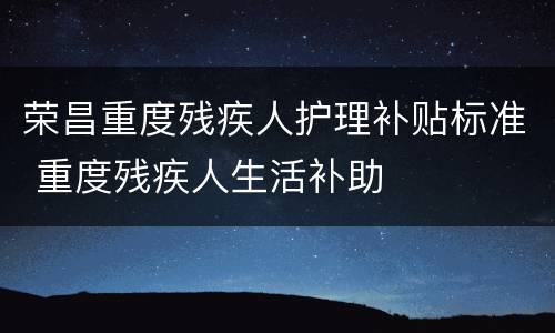 荣昌重度残疾人护理补贴标准 重度残疾人生活补助