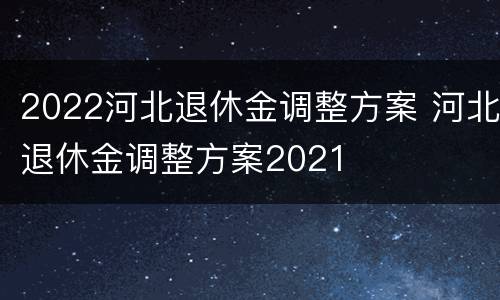 2022河北退休金调整方案 河北退休金调整方案2021