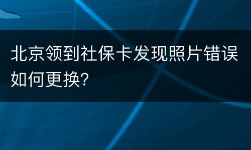 北京领到社保卡发现照片错误如何更换？