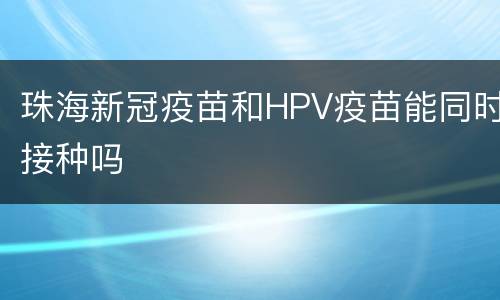珠海新冠疫苗和HPV疫苗能同时接种吗