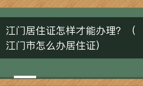 江门居住证怎样才能办理？（江门市怎么办居住证）