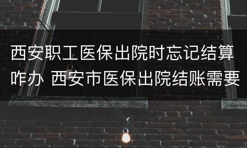 西安职工医保出院时忘记结算咋办 西安市医保出院结账需要带什么