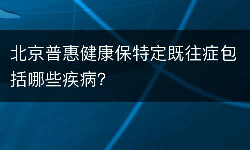 北京普惠健康保特定既往症包括哪些疾病？