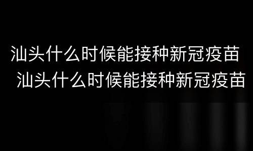 汕头什么时候能接种新冠疫苗 汕头什么时候能接种新冠疫苗了