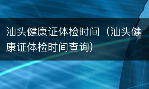 汕头健康证体检时间（汕头健康证体检时间查询）