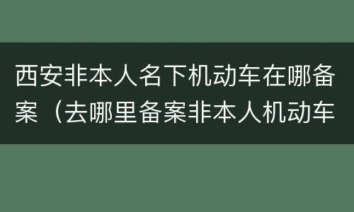 西安非本人名下机动车在哪备案（去哪里备案非本人机动车）