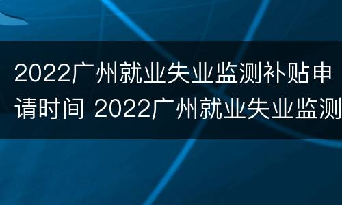 2022广州就业失业监测补贴申请时间 2022广州就业失业监测补贴申请时间是多久