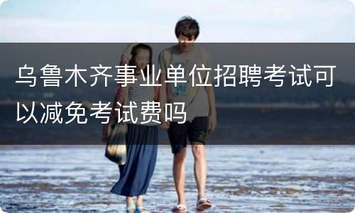 乌鲁木齐事业单位招聘考试可以减免考试费吗