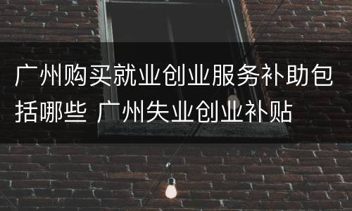 广州购买就业创业服务补助包括哪些 广州失业创业补贴