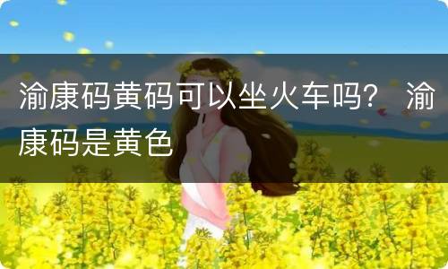渝康码黄码可以坐火车吗？ 渝康码是黄色