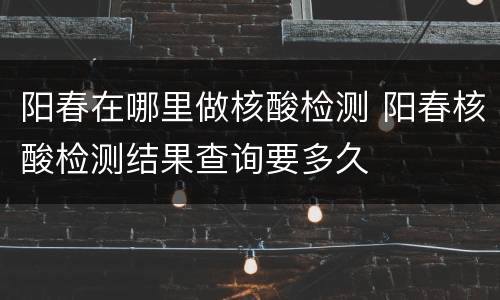 阳春在哪里做核酸检测 阳春核酸检测结果查询要多久