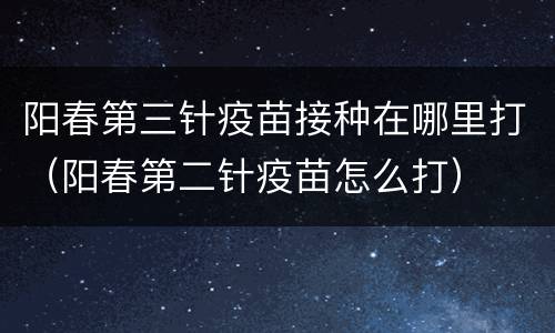 阳春第三针疫苗接种在哪里打（阳春第二针疫苗怎么打）