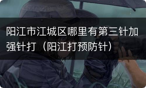 阳江市江城区哪里有第三针加强针打（阳江打预防针）