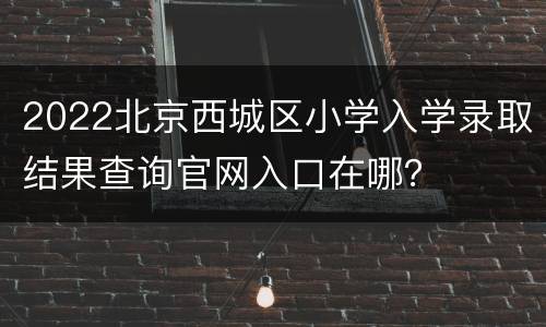 2022北京西城区小学入学录取结果查询官网入口在哪？