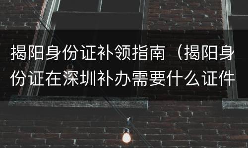 揭阳身份证补领指南（揭阳身份证在深圳补办需要什么证件）