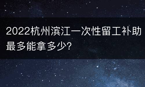 2022杭州滨江一次性留工补助最多能拿多少？